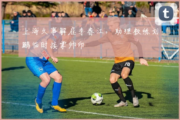 上海久事解雇李春江,助理教练刘鹏临时接掌帅印
