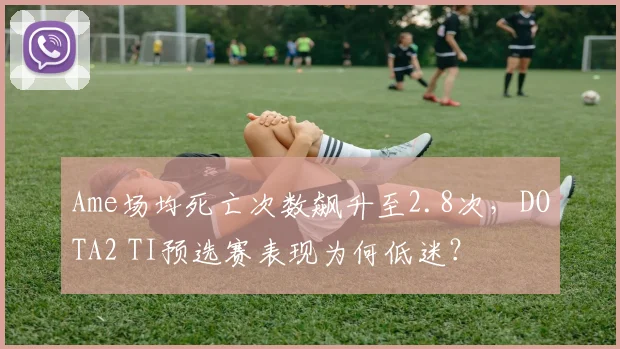 Ame场均死亡次数飙升至2.8次,DOTA2 TI预选赛表现为何低迷?